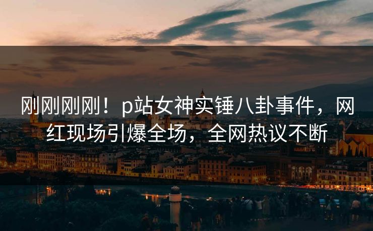 刚刚刚刚！p站女神实锤八卦事件，网红现场引爆全场，全网热议不断