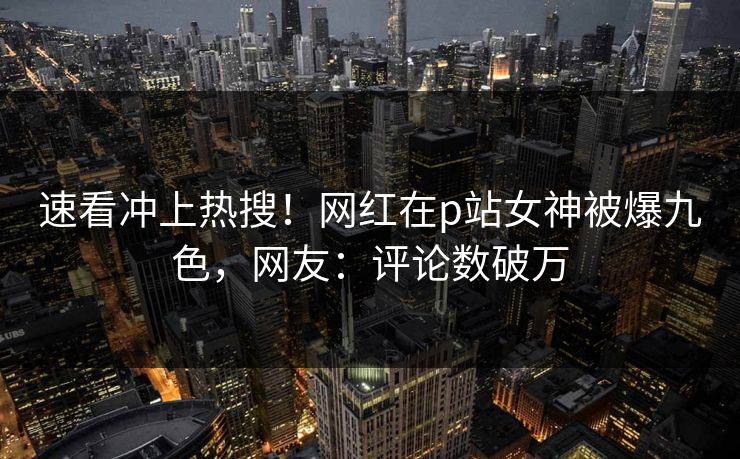 速看冲上热搜！网红在p站女神被爆九色，网友：评论数破万