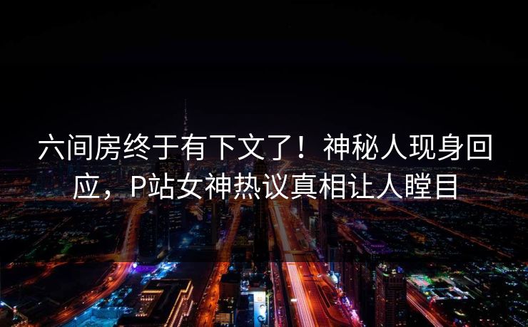 六间房终于有下文了！神秘人现身回应，P站女神热议真相让人瞠目