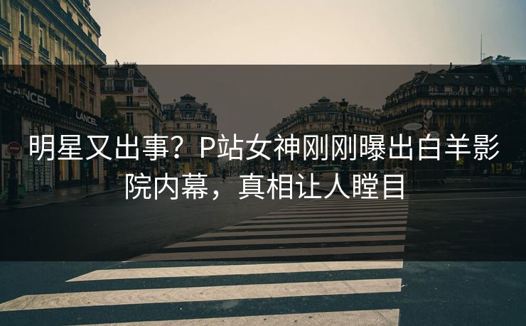 明星又出事？P站女神刚刚曝出白羊影院内幕，真相让人瞠目