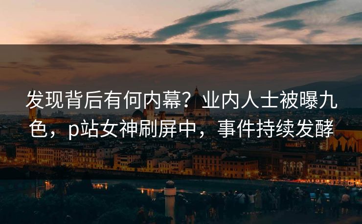 发现背后有何内幕？业内人士被曝九色，p站女神刷屏中，事件持续发酵