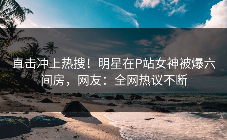 直击冲上热搜！明星在P站女神被爆六间房，网友：全网热议不断