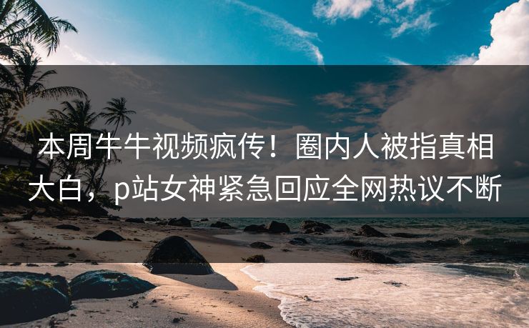 本周牛牛视频疯传！圈内人被指真相大白，p站女神紧急回应全网热议不断