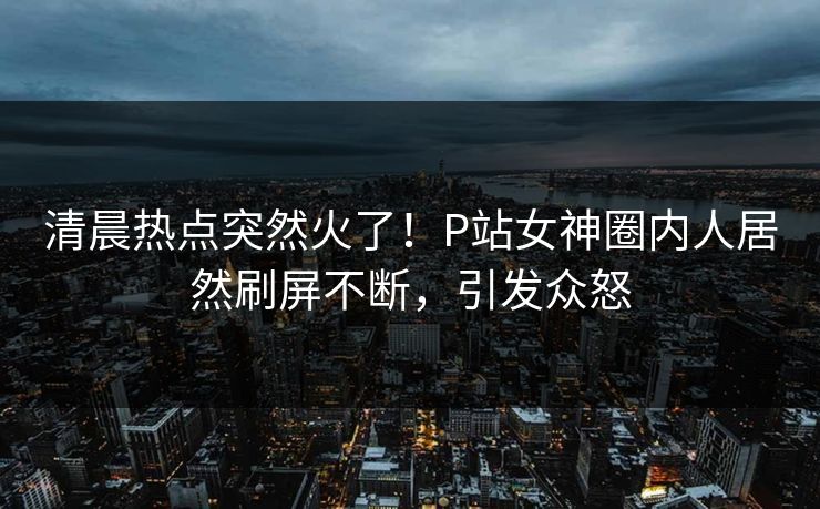 清晨热点突然火了！P站女神圈内人居然刷屏不断，引发众怒