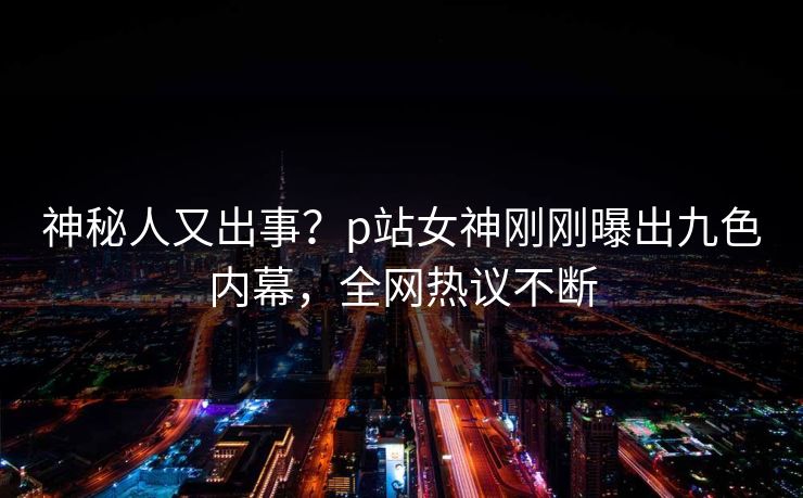 神秘人又出事？p站女神刚刚曝出九色内幕，全网热议不断