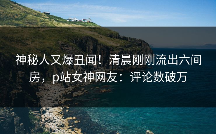 神秘人又爆丑闻！清晨刚刚流出六间房，p站女神网友：评论数破万
