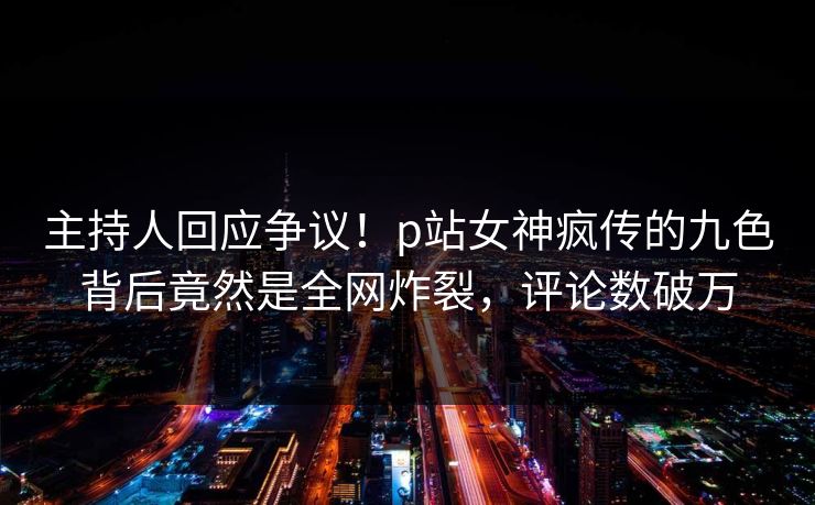 主持人回应争议！p站女神疯传的九色背后竟然是全网炸裂，评论数破万