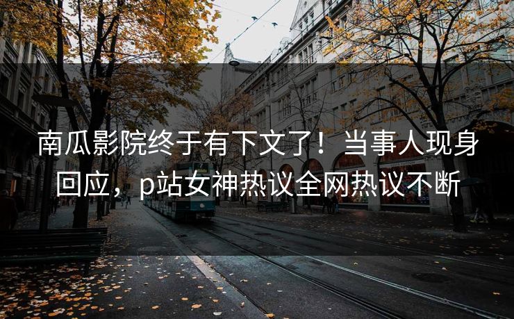 南瓜影院终于有下文了！当事人现身回应，p站女神热议全网热议不断