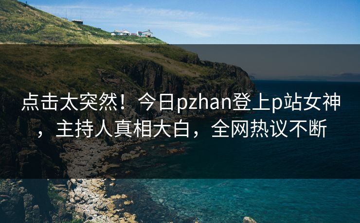 点击太突然！今日pzhan登上p站女神，主持人真相大白，全网热议不断