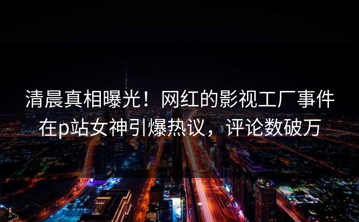 清晨真相曝光！网红的影视工厂事件在p站女神引爆热议，评论数破万