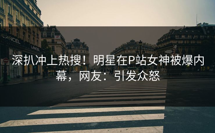 深扒冲上热搜！明星在P站女神被爆内幕，网友：引发众怒