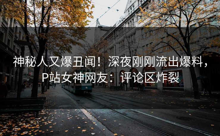 神秘人又爆丑闻！深夜刚刚流出爆料，P站女神网友：评论区炸裂