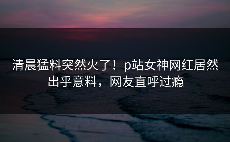 清晨猛料突然火了！p站女神网红居然出乎意料，网友直呼过瘾