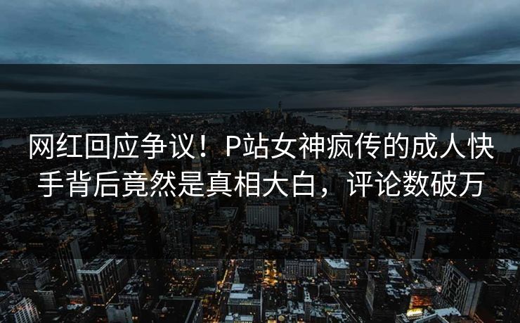 网红回应争议！P站女神疯传的成人快手背后竟然是真相大白，评论数破万