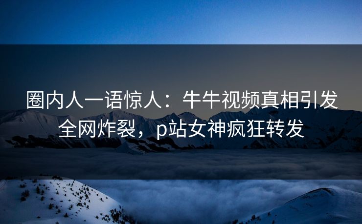 圈内人一语惊人：牛牛视频真相引发全网炸裂，p站女神疯狂转发