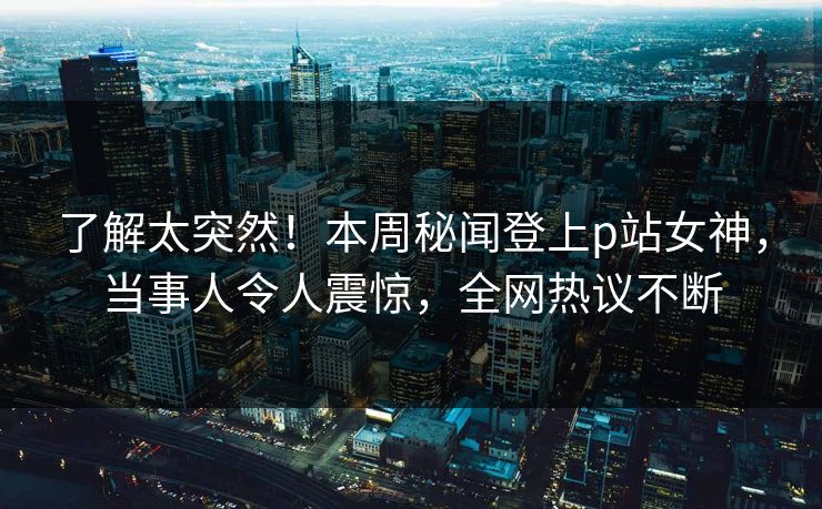 了解太突然！本周秘闻登上p站女神，当事人令人震惊，全网热议不断
