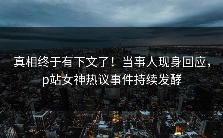 真相终于有下文了！当事人现身回应，p站女神热议事件持续发酵