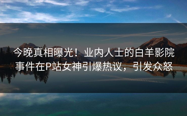 今晚真相曝光！业内人士的白羊影院事件在P站女神引爆热议，引发众怒