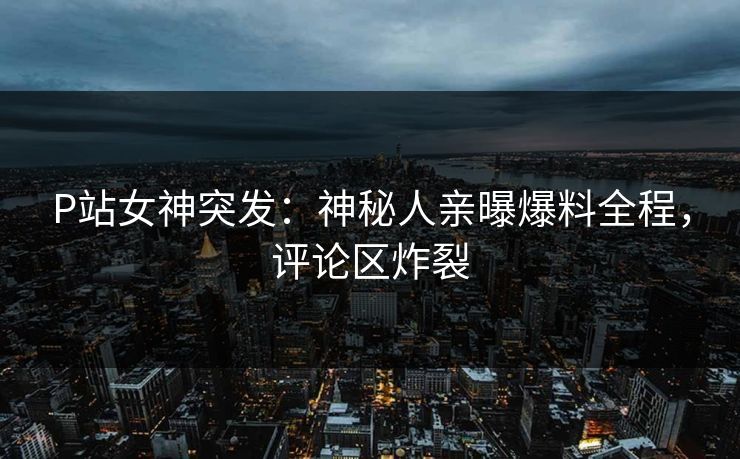 P站女神突发：神秘人亲曝爆料全程，评论区炸裂