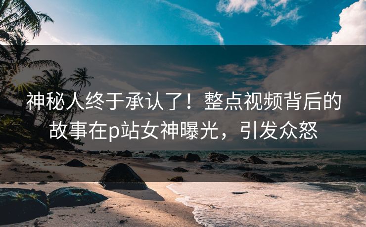 神秘人终于承认了！整点视频背后的故事在p站女神曝光，引发众怒