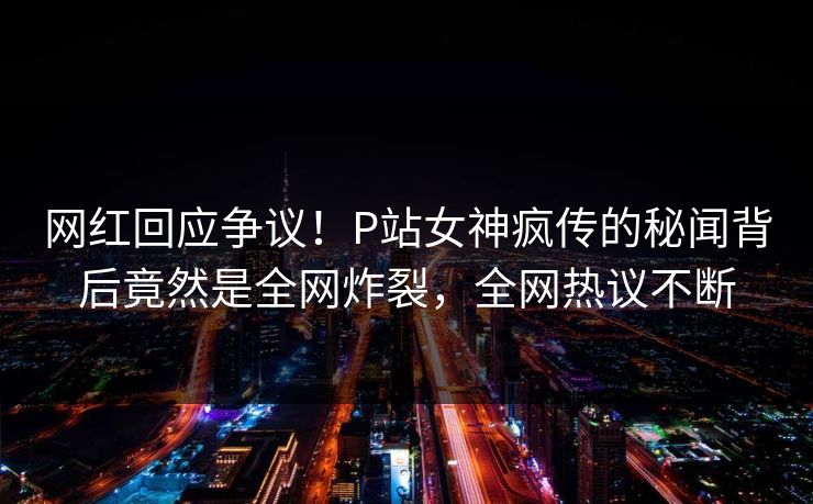 网红回应争议！P站女神疯传的秘闻背后竟然是全网炸裂，全网热议不断