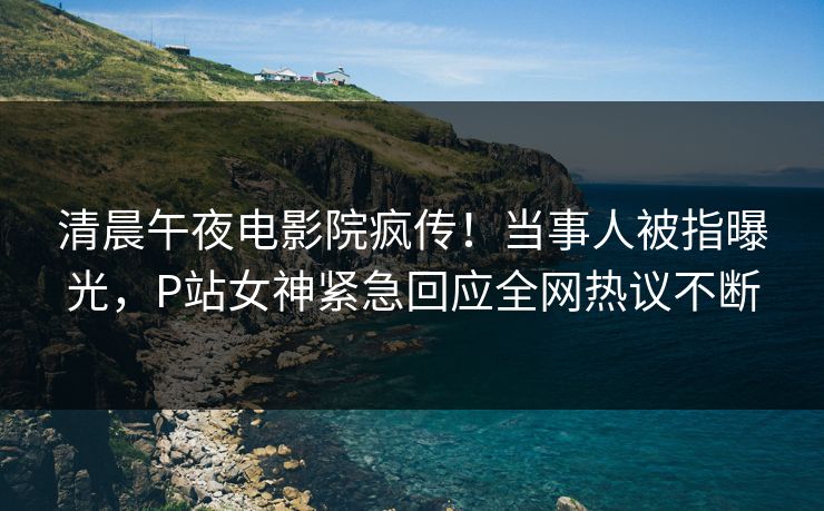 清晨午夜电影院疯传！当事人被指曝光，P站女神紧急回应全网热议不断
