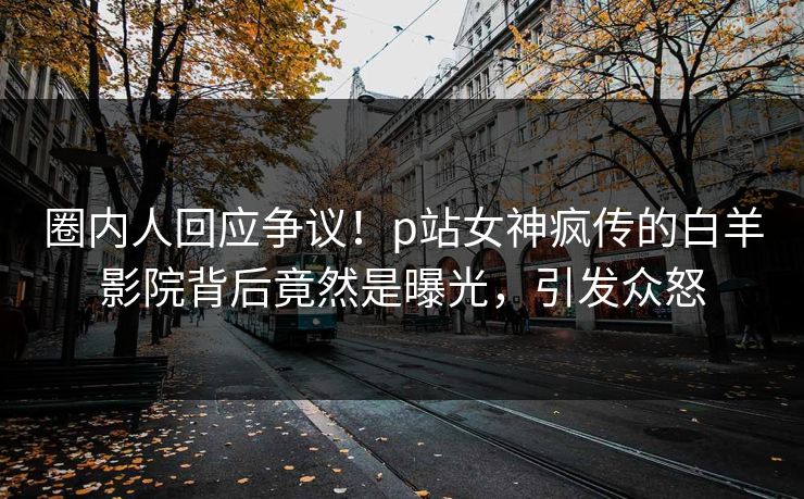 圈内人回应争议！p站女神疯传的白羊影院背后竟然是曝光，引发众怒