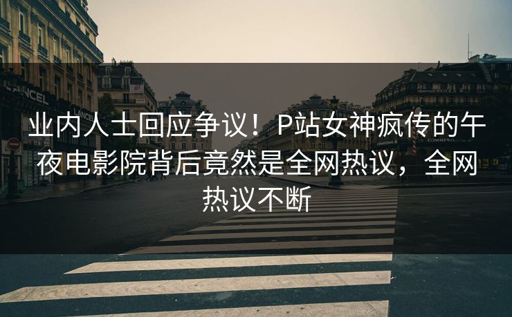 业内人士回应争议！P站女神疯传的午夜电影院背后竟然是全网热议，全网热议不断