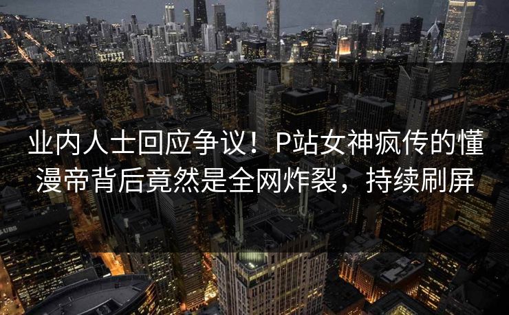 业内人士回应争议!P站女神疯传的懂漫帝背后竟然是全网炸裂,持续刷屏 业内人士回应争议!P站女神疯传的懂漫帝背后竟然是全网炸裂,持续刷屏