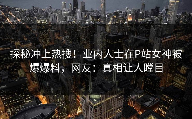 探秘冲上热搜！业内人士在P站女神被爆爆料，网友：真相让人瞠目