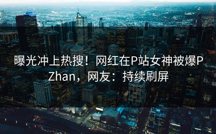 曝光冲上热搜！网红在P站女神被爆PZhan，网友：持续刷屏