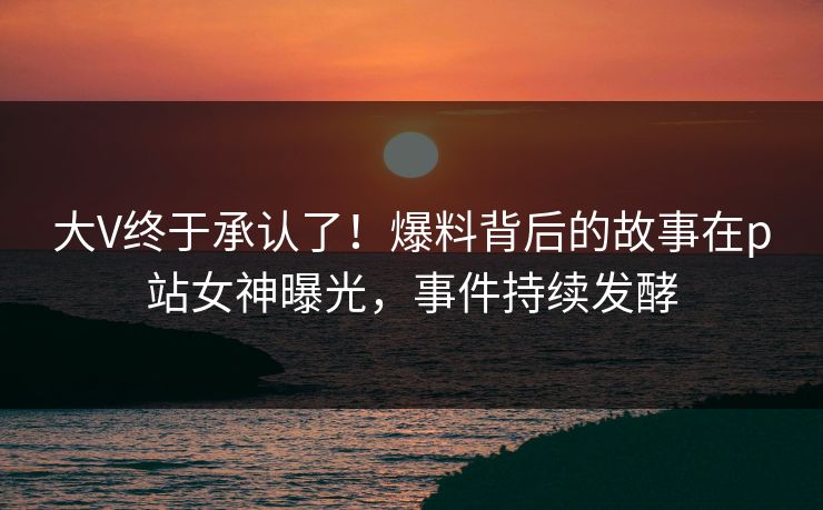 大V终于承认了！爆料背后的故事在p站女神曝光，事件持续发酵