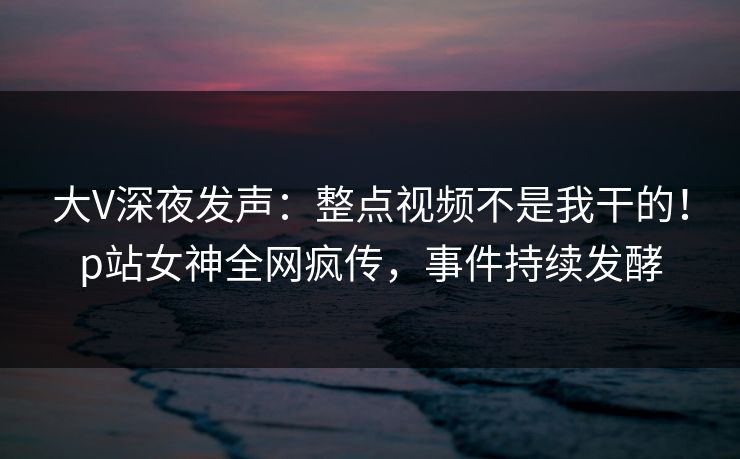 大V深夜发声：整点视频不是我干的！p站女神全网疯传，事件持续发酵