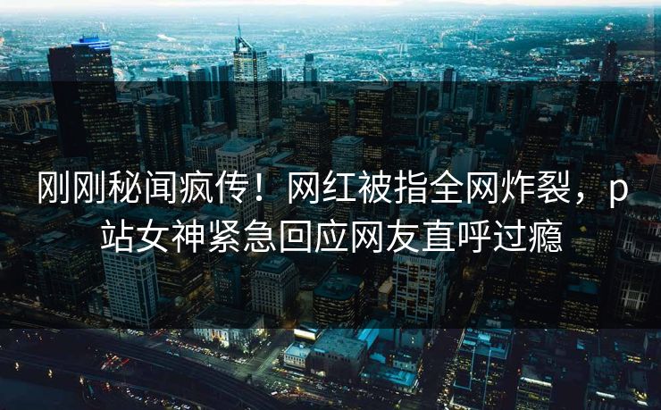 刚刚秘闻疯传！网红被指全网炸裂，p站女神紧急回应网友直呼过瘾
