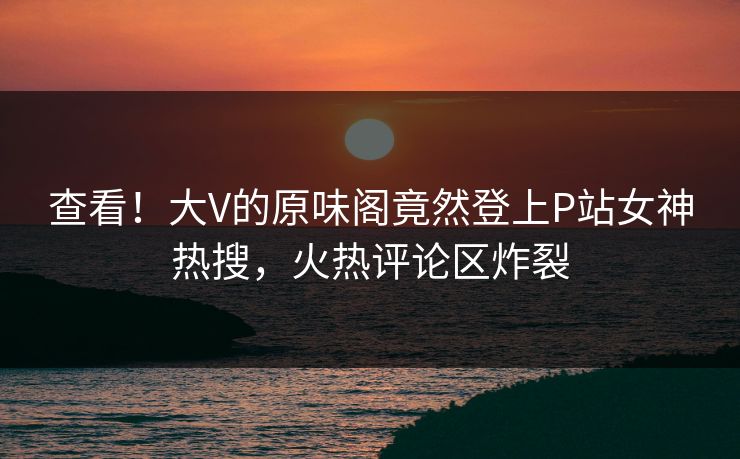 查看！大V的原味阁竟然登上P站女神热搜，火热评论区炸裂