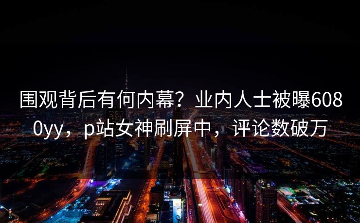 围观背后有何内幕？业内人士被曝6080yy，p站女神刷屏中，评论数破万