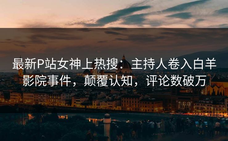 最新P站女神上热搜：主持人卷入白羊影院事件，颠覆认知，评论数破万