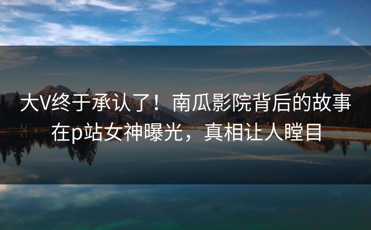 大V终于承认了！南瓜影院背后的故事在p站女神曝光，真相让人瞠目