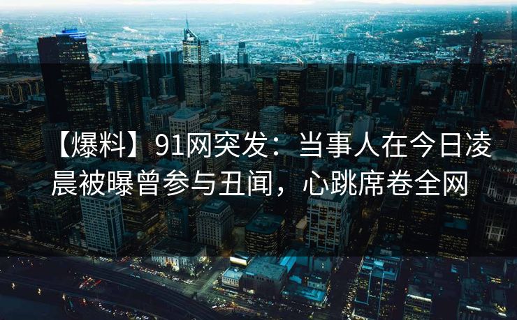 【爆料】91网突发：当事人在今日凌晨被曝曾参与丑闻，心跳席卷全网