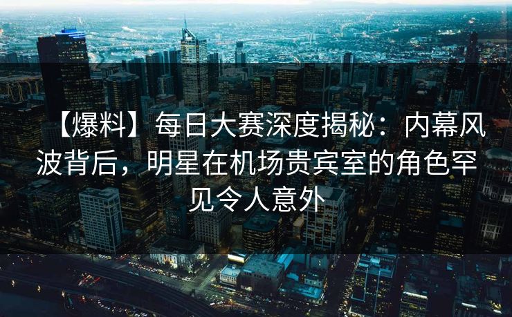 【爆料】每日大赛深度揭秘：内幕风波背后，明星在机场贵宾室的角色罕见令人意外