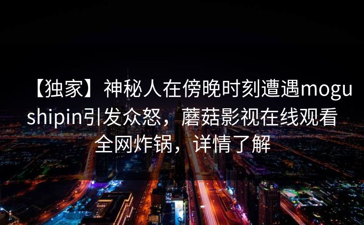 【独家】神秘人在傍晚时刻遭遇mogushipin引发众怒，蘑菇影视在线观看全网炸锅，详情了解