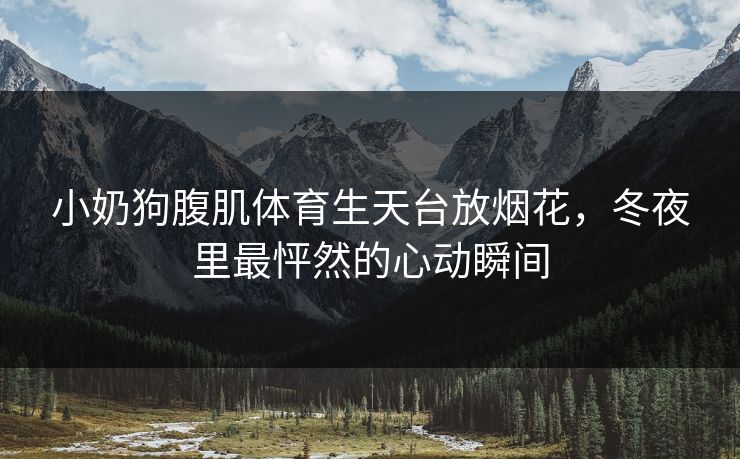 小奶狗腹肌体育生天台放烟花,冬夜里最怦然的心动瞬间 小奶狗腹肌体育生天台放烟花,冬夜里最怦然的心动瞬间