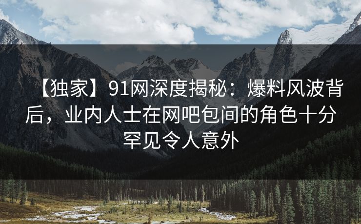 【独家】91网深度揭秘:爆料风波背后,业内人士在网吧包间的角色十分罕见令人意外 【独家】91网深度揭秘:爆料风波背后,业内人士在网吧包间的角色十分罕见令人意外