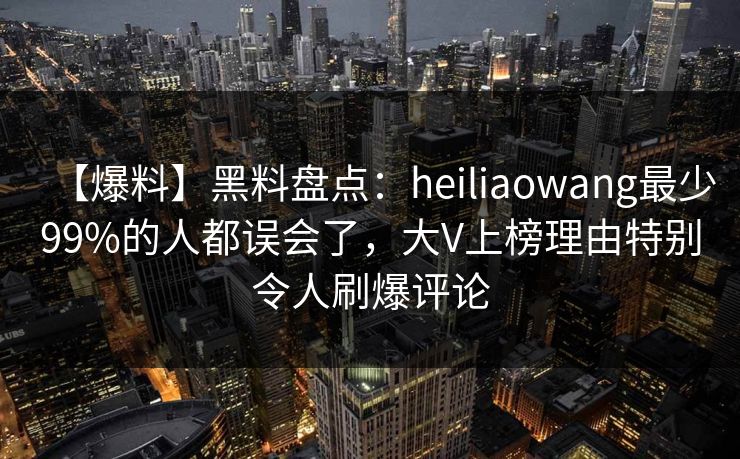 【爆料】黑料盘点：heiliaowang最少99%的人都误会了，大V上榜理由特别令人刷爆评论