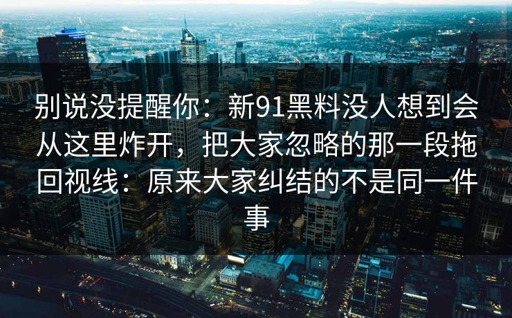 别说没提醒你:新91黑料没人想到会从这里炸开,把大家忽略的那一段拖回视线:原来大家纠结的不是同一件事 别说没提醒你:新91黑料没人想到会从这里炸开,把大家忽略的那一段拖回视线:原来大家纠结的不是同一件事