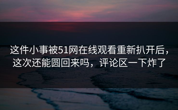 这件小事被51网在线观看重新扒开后，这次还能圆回来吗，评论区一下炸了