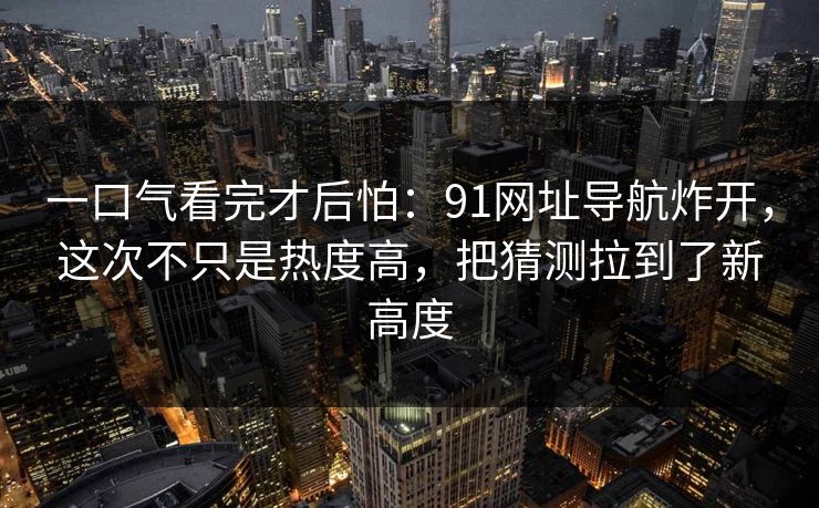 一口气看完才后怕：91网址导航炸开，这次不只是热度高，把猜测拉到了新高度